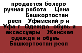 продается болеро (ручная работа) › Цена ­ 1 000 - Башкортостан респ., Уфимский р-н, Уфа г. Одежда, обувь и аксессуары » Женская одежда и обувь   . Башкортостан респ.